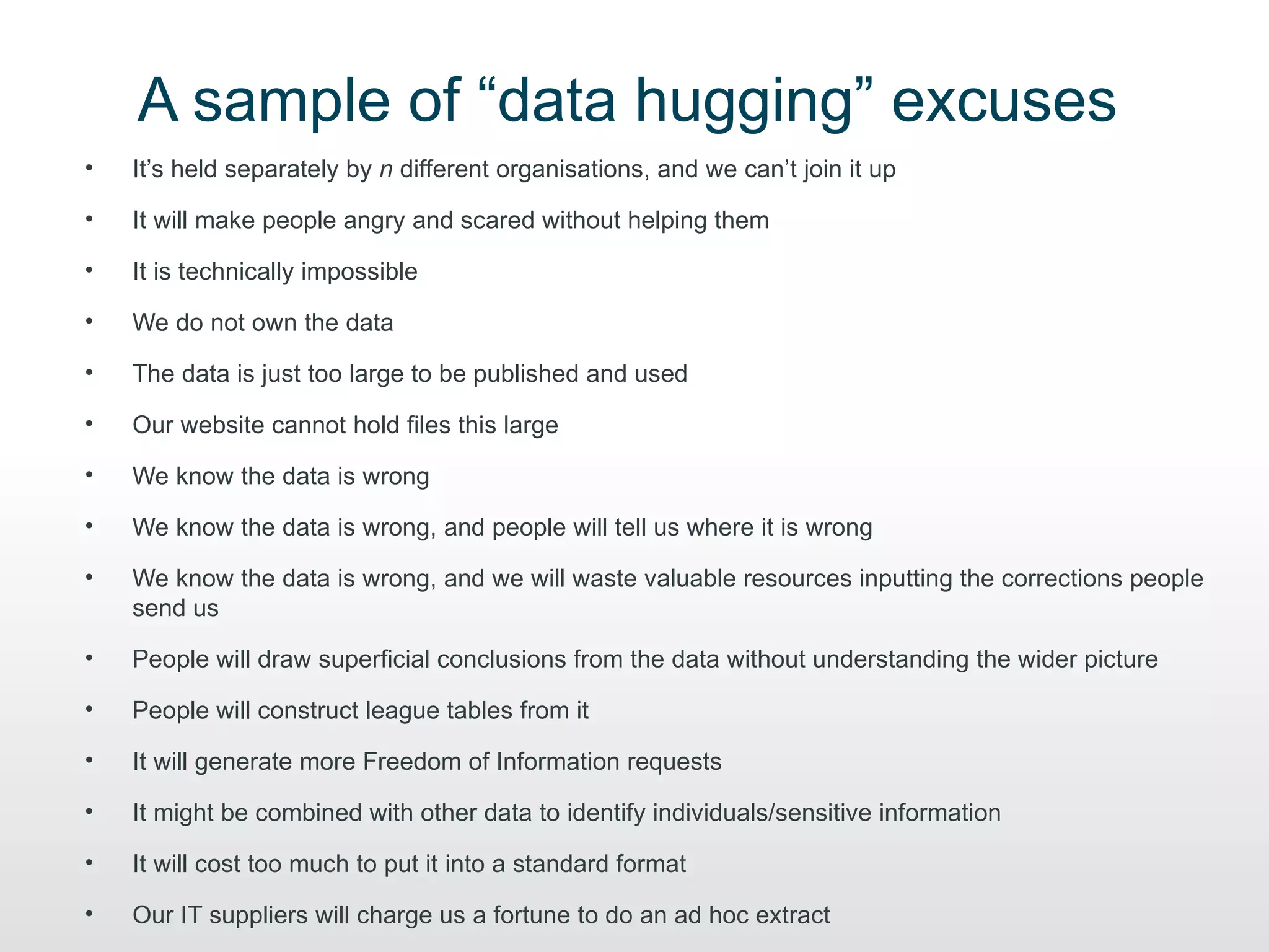 A sample of “data hugging” excuses
•   It’s held separately by n different organisations, and we can’t join it up

•   It will make people angry and scared without helping them

•   It is technically impossible

•   We do not own the data

•   The data is just too large to be published and used

•   Our website cannot hold files this large

•   We know the data is wrong

•   We know the data is wrong, and people will tell us where it is wrong

•   We know the data is wrong, and we will waste valuable resources inputting the corrections people
    send us

•   People will draw superficial conclusions from the data without understanding the wider picture

•   People will construct league tables from it

•   It will generate more Freedom of Information requests

•   It might be combined with other data to identify individuals/sensitive information

•   It will cost too much to put it into a standard format

•   Our IT suppliers will charge us a fortune to do an ad hoc extract
 