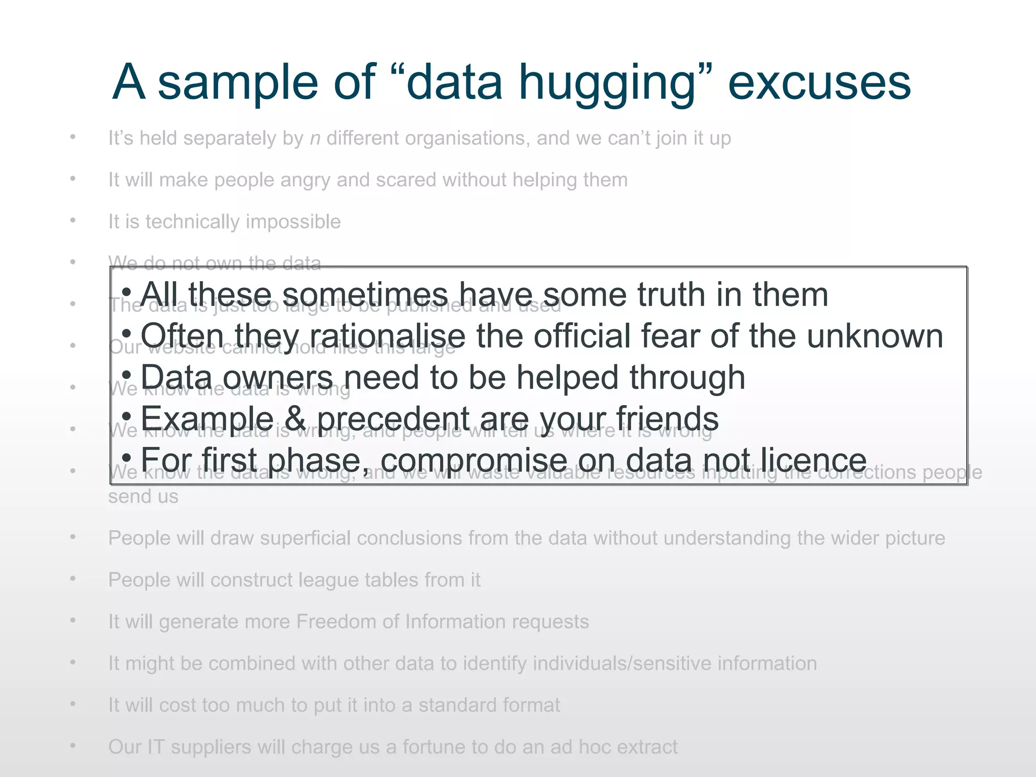 A sample of “data hugging” excuses
•   It’s held separately by n different organisations, and we can’t join it up

•   It will make people angry and scared without helping them

•   It is technically impossible

•   We do not own the data

•    • All these sometimes have some truth in them
    The data is just too large to be published and used

•    • website they rationalise
    OurOftencannot hold files this large the official fear of the unknown

•    • know the data is wrong
    We Data owners need to be helped through

•    • know the data & precedent are your it is wrong
    We Example is wrong, and people will tell us wherefriends

•    • know first is wrong, and we will waste valuable resources not licence
    We For the dataphase, compromise on data inputting the corrections people
    send us

•   People will draw superficial conclusions from the data without understanding the wider picture

•   People will construct league tables from it

•   It will generate more Freedom of Information requests

•   It might be combined with other data to identify individuals/sensitive information

•   It will cost too much to put it into a standard format

•   Our IT suppliers will charge us a fortune to do an ad hoc extract
 