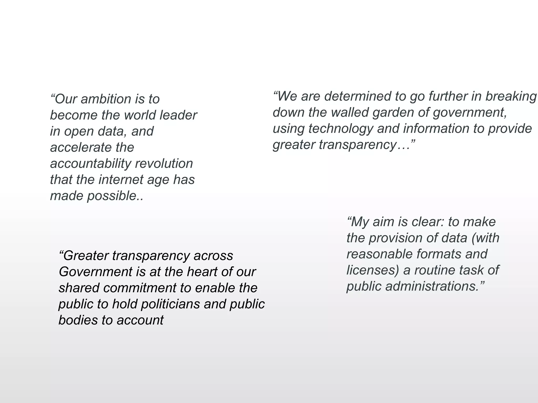 “Our ambition is to                      “We are determined to go further in breaking
become the world leader                  down the walled garden of government,
in open data, and                        using technology and information to provide
accelerate the                           greater transparency…”
accountability revolution
that the internet age has
made possible..
                                                     “My aim is clear: to make
                                                     the provision of data (with
 “Greater transparency across                        reasonable formats and
 Government is at the heart of our                   licenses) a routine task of
 shared commitment to enable the                     public administrations.”
 public to hold politicians and public
 bodies to account
 
