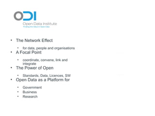 Research &
                                                                h
                                                         Academic c
• The Network Effect                                      Cluster
                                                                r

   •   for data, people and organisations
• A Focal Point
   •   coordinate, convene, link and
       integrate
                                            Business
                                             Cluster
                                                   r
                                                    s
                                                         ODI
                                                           I            Public Sector
                                                                             c
                                                                          Clusterr
                                                                                    r

• The Power of Open
   •
                                                        Tech City
                                                           h y
       Standards, Data, Licences, SW
• Open Data as a Platform for
                                                        Interna onall
                                                          Agenciess
   •   Government                                          Cluster
                                                                 r
   •   Business
   •   Research
 