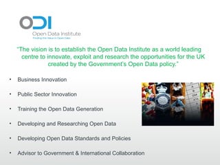 “The vision is to establish the Open Data Institute as a world leading
      centre to innovate, exploit and research the opportunities for the UK
                 created by the Government’s Open Data policy.”

•   Business Innovation

•   Public Sector Innovation

•   Training the Open Data Generation

•   Developing and Researching Open Data

•   Developing Open Data Standards and Policies

•   Advisor to Government & International Collaboration
 