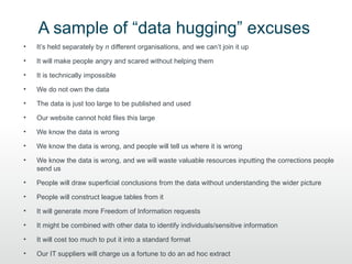 A sample of “data hugging” excuses
•   It’s held separately by n different organisations, and we can’t join it up

•   It will make people angry and scared without helping them

•   It is technically impossible

•   We do not own the data

•   The data is just too large to be published and used

•   Our website cannot hold files this large

•   We know the data is wrong

•   We know the data is wrong, and people will tell us where it is wrong

•   We know the data is wrong, and we will waste valuable resources inputting the corrections people
    send us

•   People will draw superficial conclusions from the data without understanding the wider picture

•   People will construct league tables from it

•   It will generate more Freedom of Information requests

•   It might be combined with other data to identify individuals/sensitive information

•   It will cost too much to put it into a standard format

•   Our IT suppliers will charge us a fortune to do an ad hoc extract
 