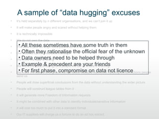 A sample of “data hugging” excuses
•   It’s held separately by n different organisations, and we can’t join it up

•   It will make people angry and scared without helping them

•   It is technically impossible

•   We do not own the data

•    • All these sometimes have some truth in them
    The data is just too large to be published and used

•    • website they rationalise
    OurOftencannot hold files this large the official fear of the unknown

•    • know the data is wrong
    We Data owners need to be helped through

•    • know the data & precedent are your it is wrong
    We Example is wrong, and people will tell us wherefriends

•    • know first is wrong, and we will waste valuable resources not licence
    We For the dataphase, compromise on data inputting the corrections people
    send us

•   People will draw superficial conclusions from the data without understanding the wider picture

•   People will construct league tables from it

•   It will generate more Freedom of Information requests

•   It might be combined with other data to identify individuals/sensitive information

•   It will cost too much to put it into a standard format

•   Our IT suppliers will charge us a fortune to do an ad hoc extract
 