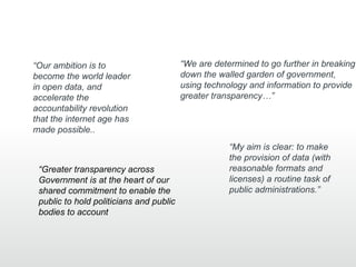 “Our ambition is to                      “We are determined to go further in breaking
become the world leader                  down the walled garden of government,
in open data, and                        using technology and information to provide
accelerate the                           greater transparency…”
accountability revolution
that the internet age has
made possible..
                                                     “My aim is clear: to make
                                                     the provision of data (with
 “Greater transparency across                        reasonable formats and
 Government is at the heart of our                   licenses) a routine task of
 shared commitment to enable the                     public administrations.”
 public to hold politicians and public
 bodies to account
 