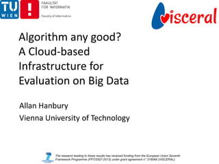 Algorithm any good?
A Cloud-based
Infrastructure for
Evaluation on Big Data
Allan Hanbury
Vienna University of Technology



          The research leading to these results has received funding from the European Union Seventh
          Framework Programme (FP7/2007-2013) under grant agreement n° 318068 (VISCERAL).
 