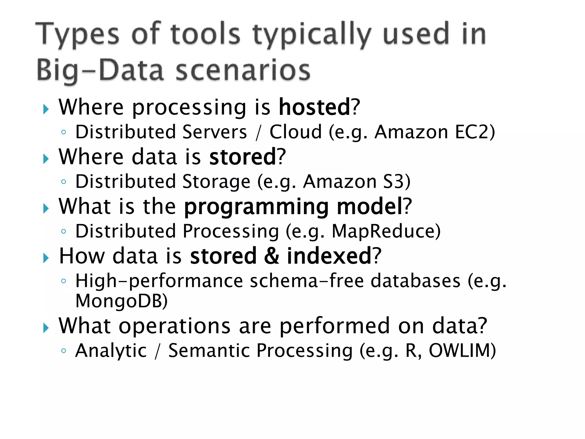    Where processing is hosted?
    ◦ Distributed Servers / Cloud (e.g. Amazon EC2)
   Where data is stored?
    ◦ Distributed Storage (e.g. Amazon S3)
   What is the programming model?
    ◦ Distributed Processing (e.g. MapReduce)
   How data is stored & indexed?
    ◦ High-performance schema-free databases (e.g.
      MongoDB)
   What operations are performed on data?
    ◦ Analytic / Semantic Processing (e.g. R, OWLIM)
 