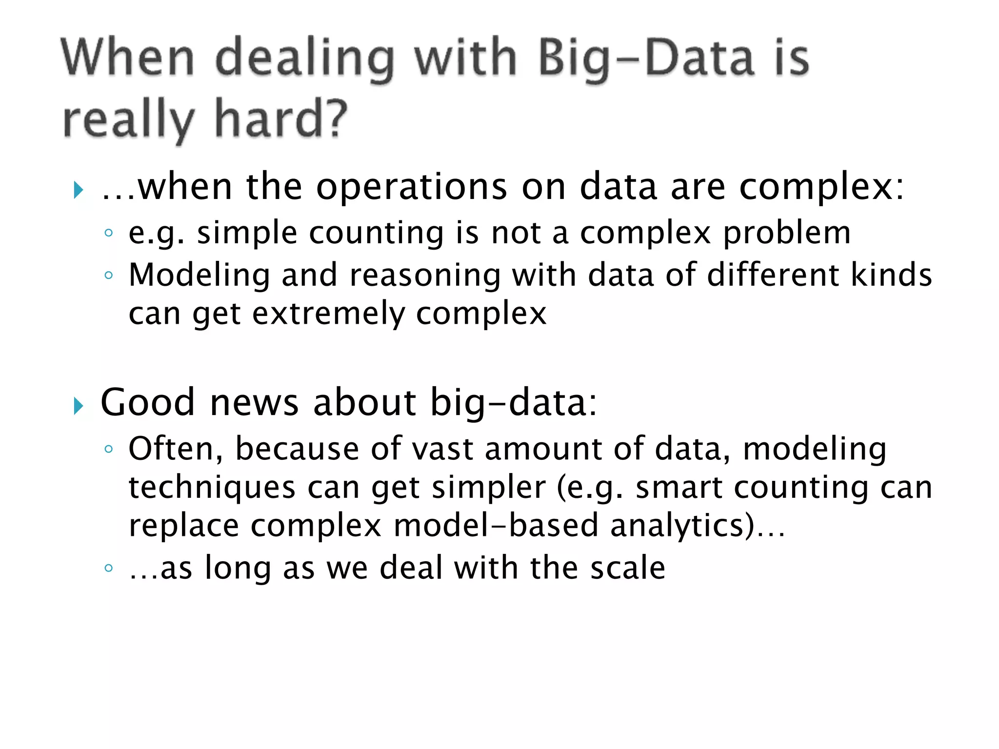    …when the operations on data are complex:
    ◦ e.g. simple counting is not a complex problem
    ◦ Modeling and reasoning with data of different kinds
      can get extremely complex

   Good news about big-data:
    ◦ Often, because of vast amount of data, modeling
      techniques can get simpler (e.g. smart counting can
      replace complex model-based analytics)…
    ◦ …as long as we deal with the scale
 