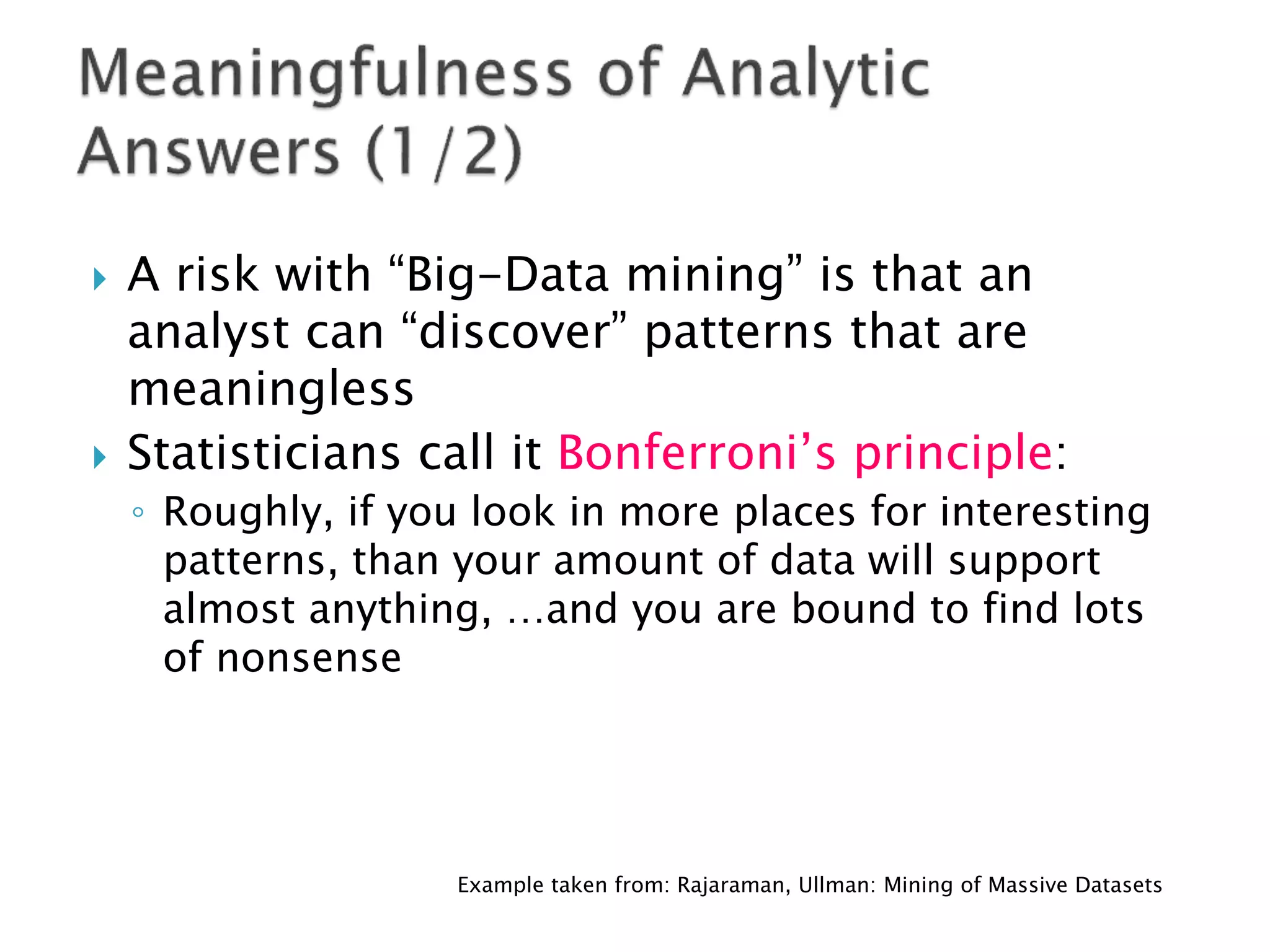    A risk with “Big-Data mining” is that an
    analyst can “discover” patterns that are
    meaningless
   Statisticians call it Bonferroni’s principle:
    ◦ Roughly, if you look in more places for interesting
      patterns, than your amount of data will support
      almost anything, …and you are bound to find lots
      of nonsense




                    Example taken from: Rajaraman, Ullman: Mining of Massive Datasets
 