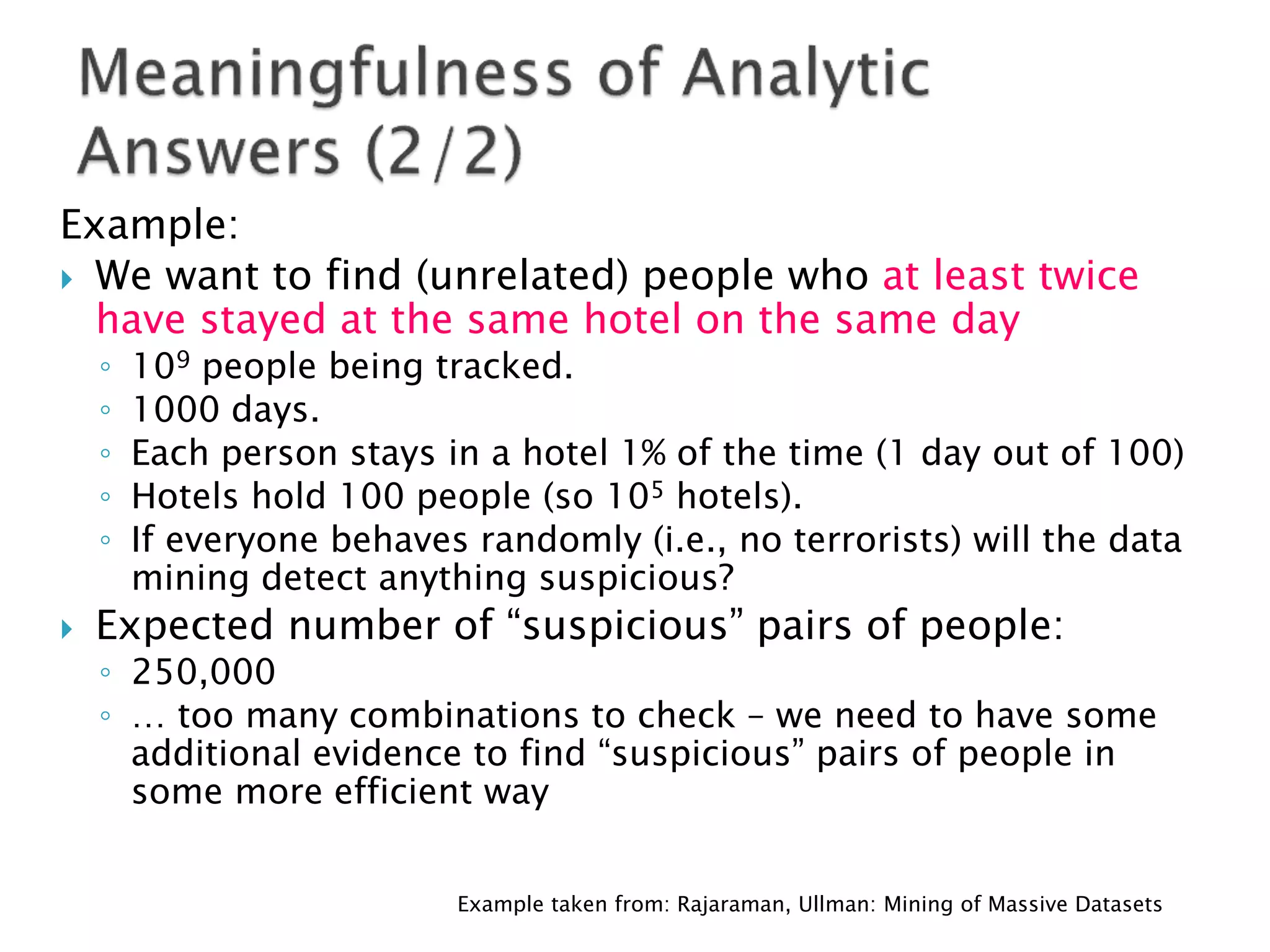 Example:
 We want to find (unrelated) people who at least twice
  have stayed at the same hotel on the same day
    ◦   109 people being tracked.
    ◦   1000 days.
    ◦   Each person stays in a hotel 1% of the time (1 day out of 100)
    ◦   Hotels hold 100 people (so 105 hotels).
    ◦   If everyone behaves randomly (i.e., no terrorists) will the data
        mining detect anything suspicious?
   Expected number of “suspicious” pairs of people:
    ◦ 250,000
    ◦ … too many combinations to check – we need to have some
      additional evidence to find “suspicious” pairs of people in
      some more efficient way


                           Example taken from: Rajaraman, Ullman: Mining of Massive Datasets
 