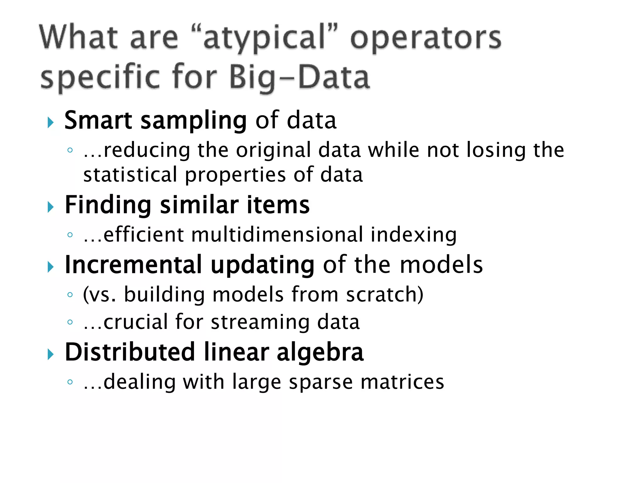    Smart sampling of data
    ◦ …reducing the original data while not losing the
      statistical properties of data
   Finding similar items
    ◦ …efficient multidimensional indexing
   Incremental updating of the models
    ◦ (vs. building models from scratch)
    ◦ …crucial for streaming data
   Distributed linear algebra
    ◦ …dealing with large sparse matrices
 