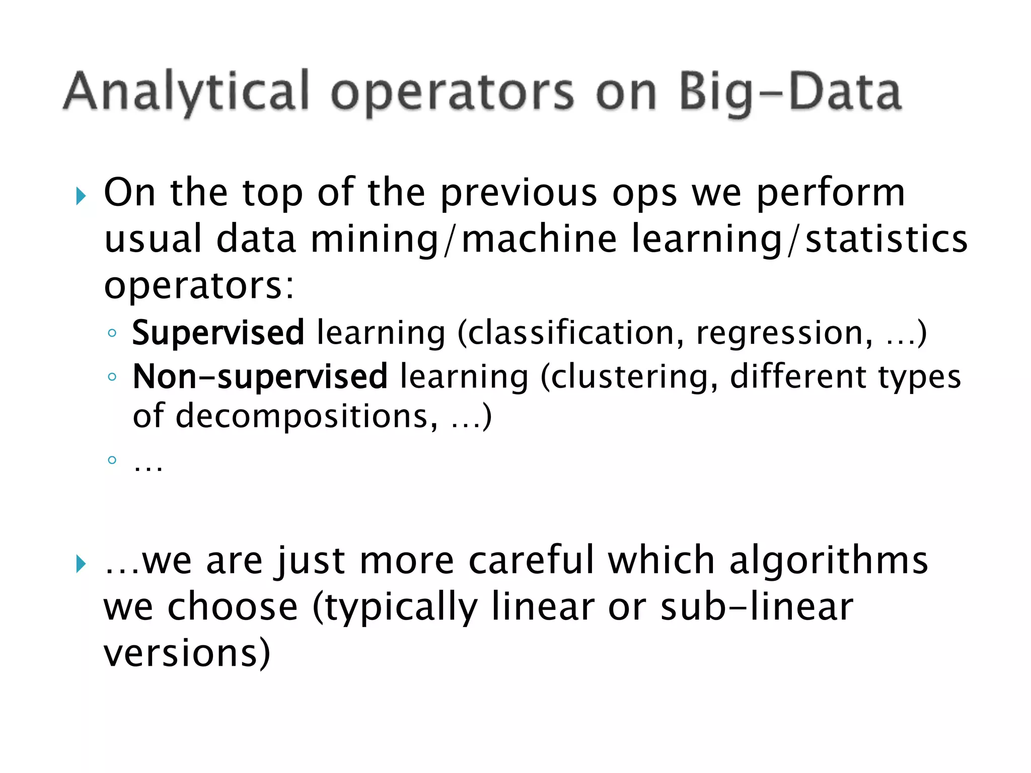    On the top of the previous ops we perform
    usual data mining/machine learning/statistics
    operators:
    ◦ Supervised learning (classification, regression, …)
    ◦ Non-supervised learning (clustering, different types
      of decompositions, …)
    ◦ …


   …we are just more careful which algorithms
    we choose (typically linear or sub-linear
    versions)
 