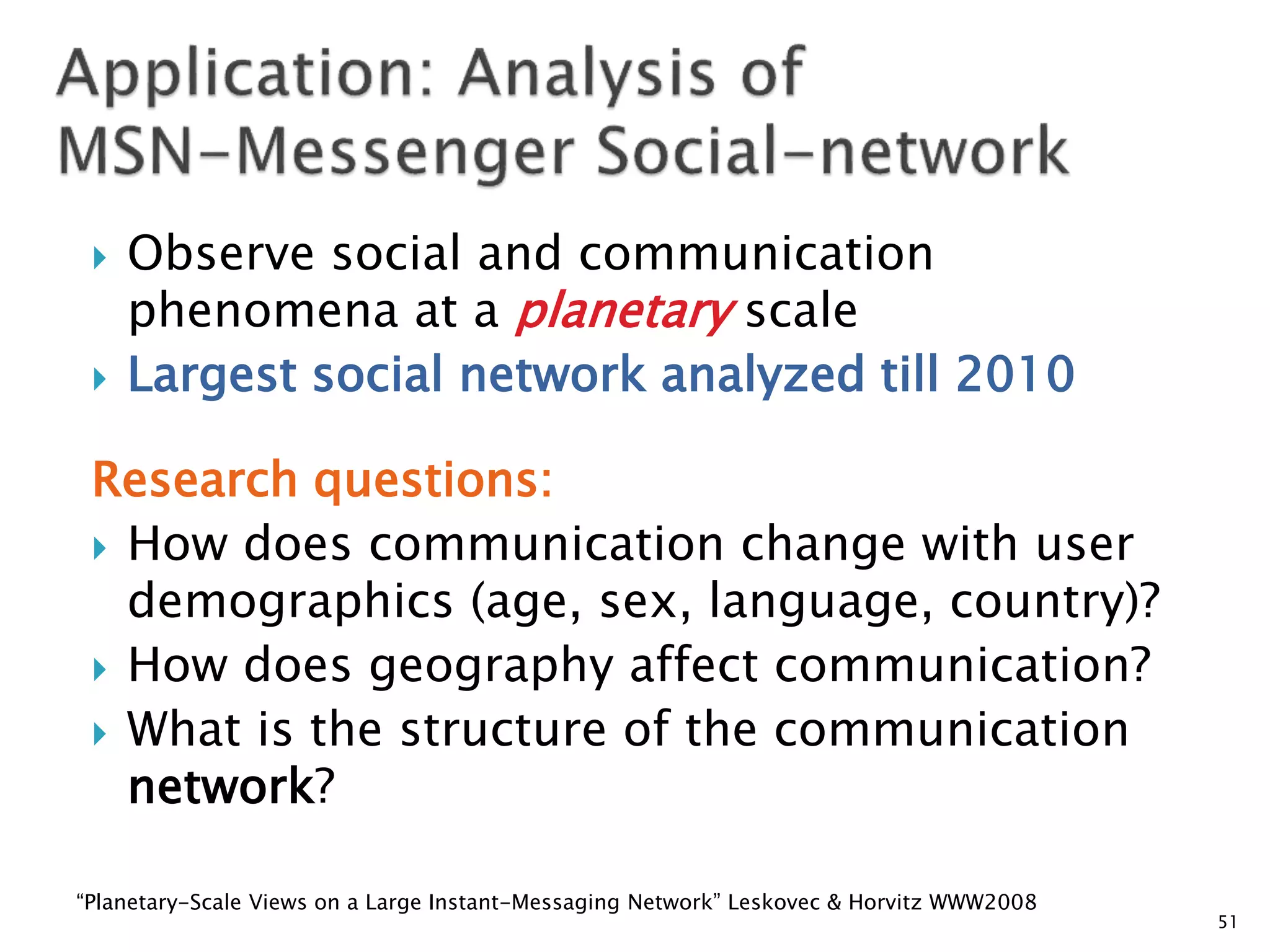    Observe social and communication
     phenomena at a planetary scale
    Largest social network analyzed till 2010

 Research questions:
  How does communication change with user
   demographics (age, sex, language, country)?
  How does geography affect communication?
  What is the structure of the communication
   network?

“Planetary-Scale Views on a Large Instant-Messaging Network” Leskovec & Horvitz WWW2008
                                                                                          51
 