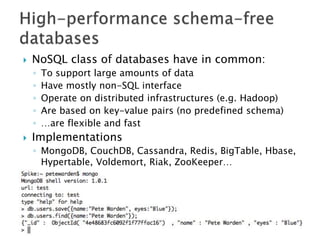    NoSQL class of databases have in common:
    ◦   To support large amounts of data
    ◦   Have mostly non-SQL interface
    ◦   Operate on distributed infrastructures (e.g. Hadoop)
    ◦   Are based on key-value pairs (no predefined schema)
    ◦   …are flexible and fast
   Implementations
    ◦ MongoDB, CouchDB, Cassandra, Redis, BigTable, Hbase,
      Hypertable, Voldemort, Riak, ZooKeeper…
 