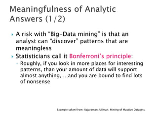    A risk with “Big-Data mining” is that an
    analyst can “discover” patterns that are
    meaningless
   Statisticians call it Bonferroni’s principle:
    ◦ Roughly, if you look in more places for interesting
      patterns, than your amount of data will support
      almost anything, …and you are bound to find lots
      of nonsense




                    Example taken from: Rajaraman, Ullman: Mining of Massive Datasets
 