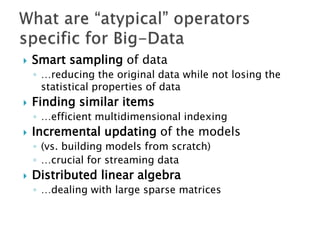    Smart sampling of data
    ◦ …reducing the original data while not losing the
      statistical properties of data
   Finding similar items
    ◦ …efficient multidimensional indexing
   Incremental updating of the models
    ◦ (vs. building models from scratch)
    ◦ …crucial for streaming data
   Distributed linear algebra
    ◦ …dealing with large sparse matrices
 