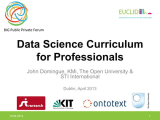 BIG Public Private Forum



        Data Science Curriculum
           for Professionals
                John Domingue, KMi, The Open University &
                            STI International

                              Dublin, April 2013




   18.04.2013                                               1
 