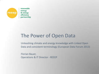 The Power of Open Data
Unleashing climate and energy knowledge with Linked Open
Data and consistent terminology (European Data Forum 2013)

Florian Bauer,
Operations & IT Director - REEEP
 