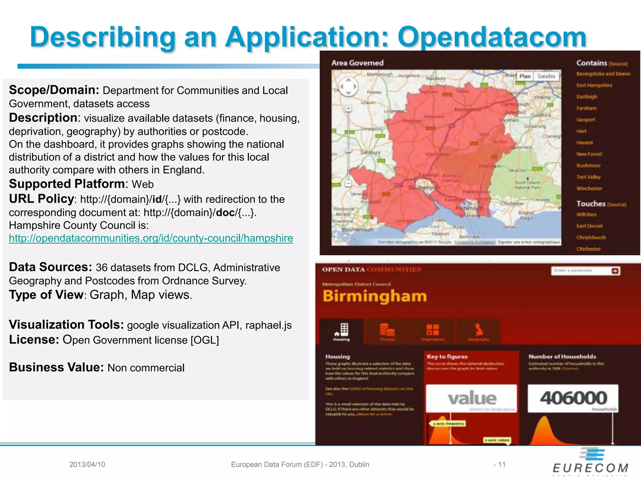 Describing an Application: Opendatacom
2013/04/10 European Data Forum (EDF) - 2013, Dublin - 11
Scope/Domain: Department for Communities and Local
Government, datasets access
Description: visualize available datasets (finance, housing,
deprivation, geography) by authorities or postcode.
On the dashboard, it provides graphs showing the national
distribution of a district and how the values for this local
authority compare with others in England.
Supported Platform: Web
URL Policy: http://{domain}/id/{...} with redirection to the
corresponding document at: http://{domain}/doc/{...}.
Hampshire County Council is:
http://opendatacommunities.org/id/county-council/hampshire
Data Sources: 36 datasets from DCLG, Administrative
Geography and Postcodes from Ordnance Survey.
Type of View: Graph, Map views.
Visualization Tools: google visualization API, raphael.js
License: Open Government license [OGL]
Business Value: Non commercial
 