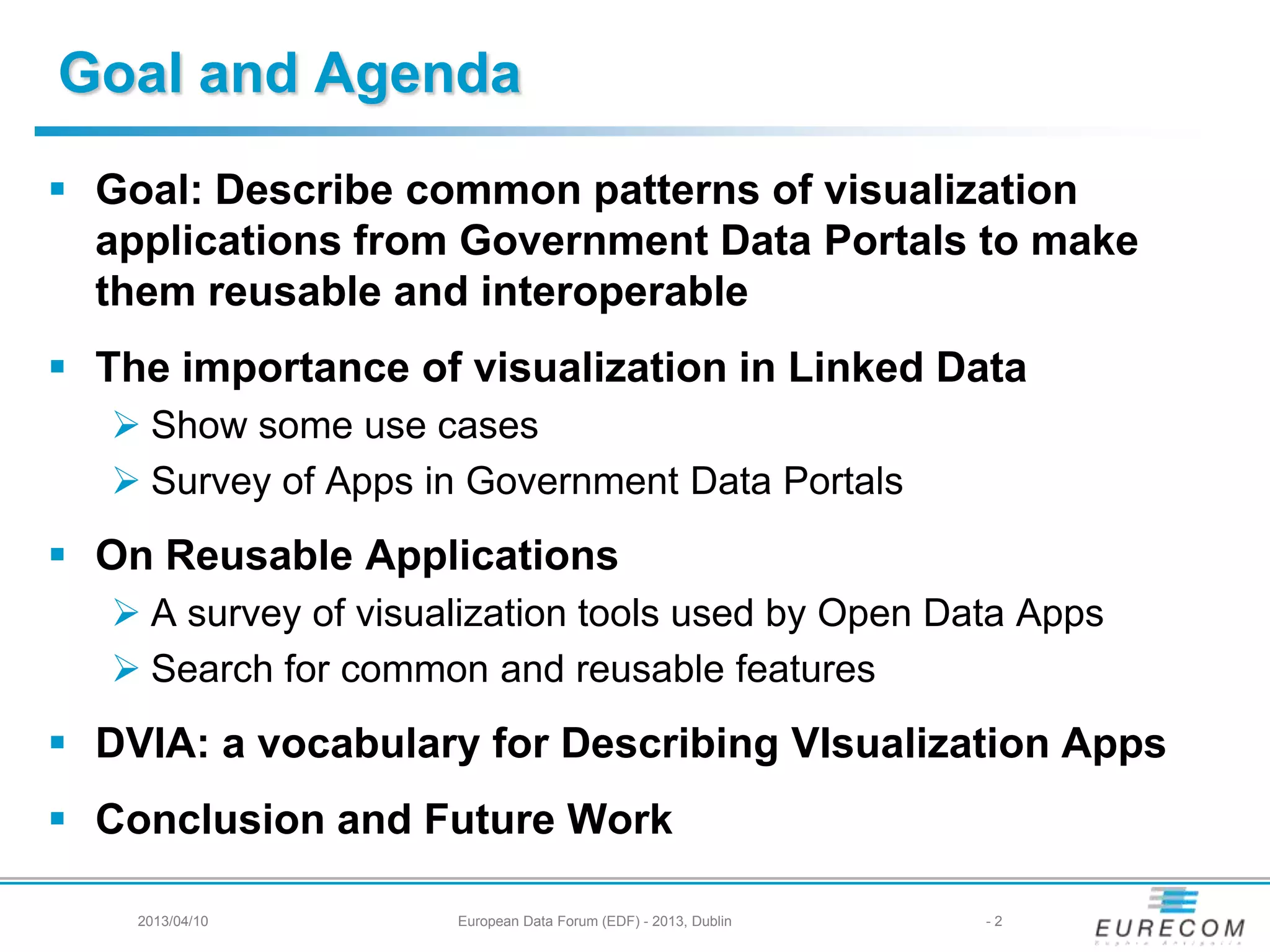 Goal and Agenda
 Goal: Describe common patterns of visualization
applications from Government Data Portals to make
them reusable and interoperable
 The importance of visualization in Linked Data
 Show some use cases
 Survey of Apps in Government Data Portals
 On Reusable Applications
 A survey of visualization tools used by Open Data Apps
 Search for common and reusable features
 DVIA: a vocabulary for Describing VIsualization Apps
 Conclusion and Future Work
2013/04/10 European Data Forum (EDF) - 2013, Dublin - 2
 