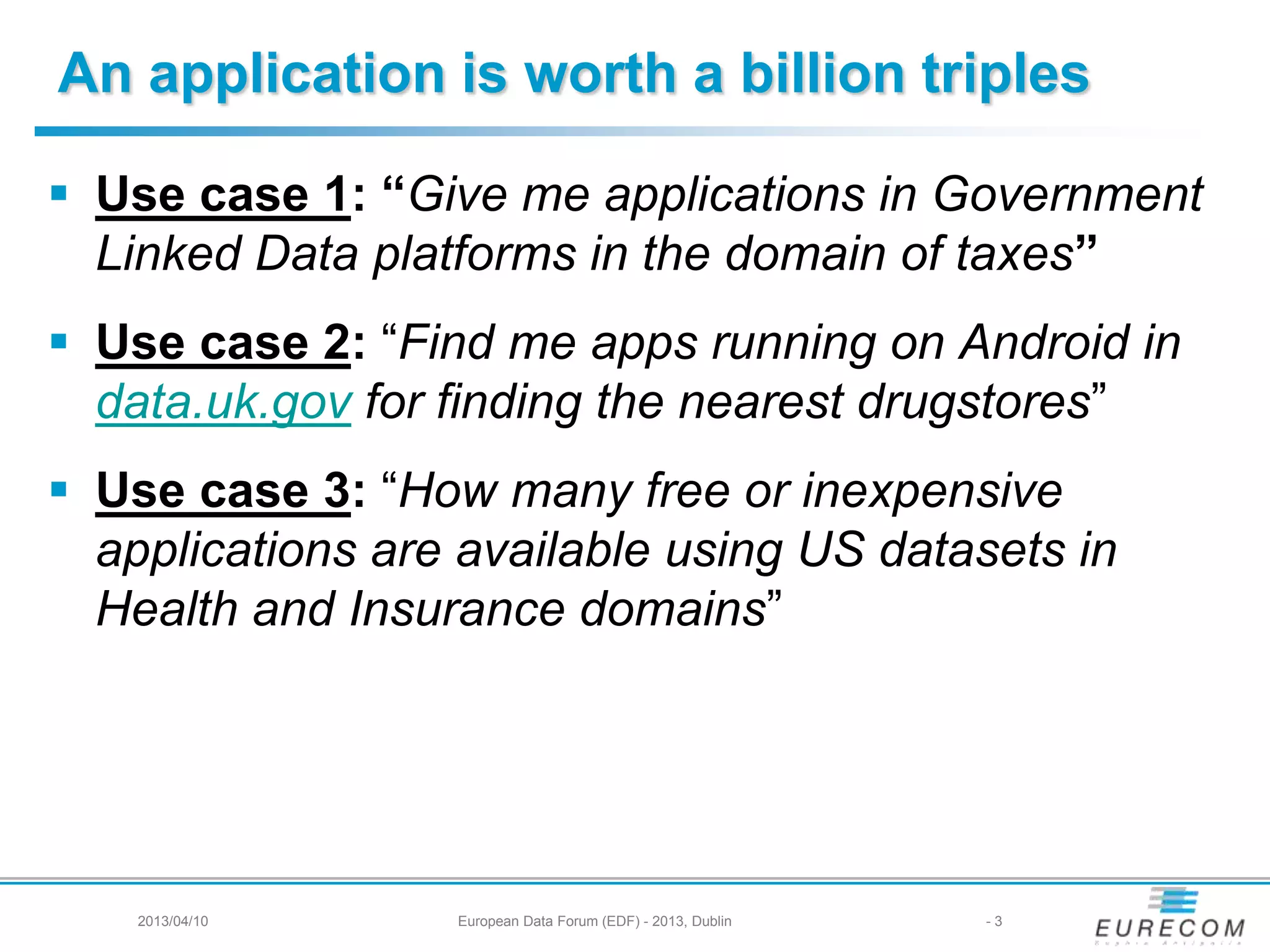 An application is worth a billion triples
 Use case 1: “Give me applications in Government
Linked Data platforms in the domain of taxes”
 Use case 2: “Find me apps running on Android in
data.uk.gov for finding the nearest drugstores”
 Use case 3: “How many free or inexpensive
applications are available using US datasets in
Health and Insurance domains”
2013/04/10 European Data Forum (EDF) - 2013, Dublin - 3
 