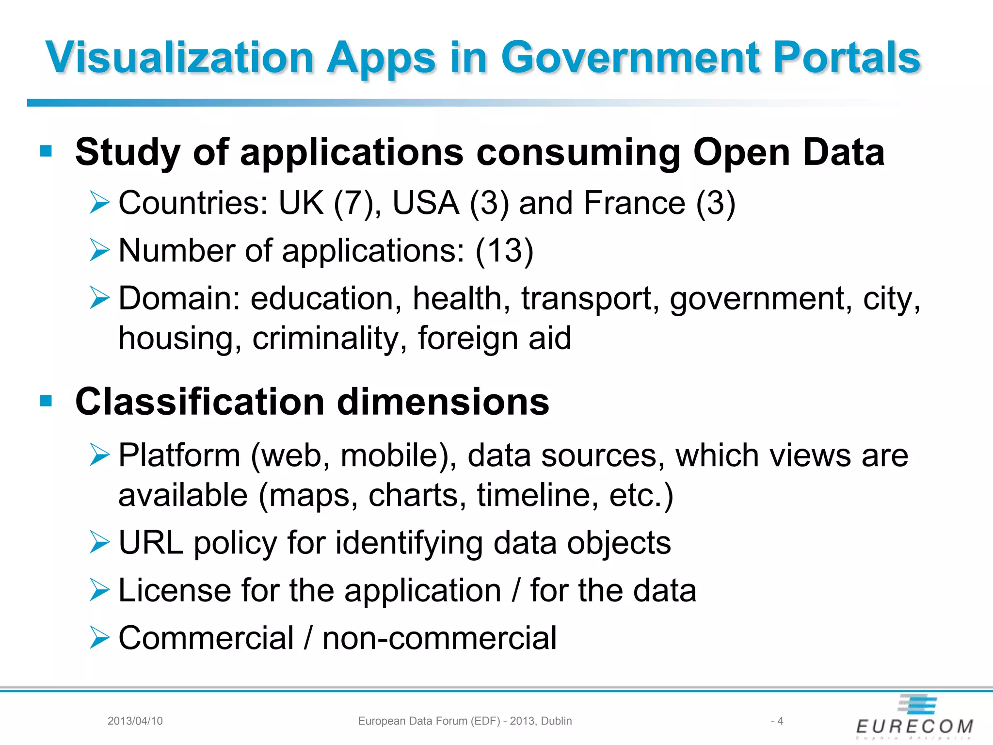 Visualization Apps in Government Portals
 Study of applications consuming Open Data
Countries: UK (7), USA (3) and France (3)
Number of applications: (13)
Domain: education, health, transport, government, city,
housing, criminality, foreign aid
 Classification dimensions
Platform (web, mobile), data sources, which views are
available (maps, charts, timeline, etc.)
URL policy for identifying data objects
License for the application / for the data
Commercial / non-commercial
2013/04/10 European Data Forum (EDF) - 2013, Dublin - 4
 