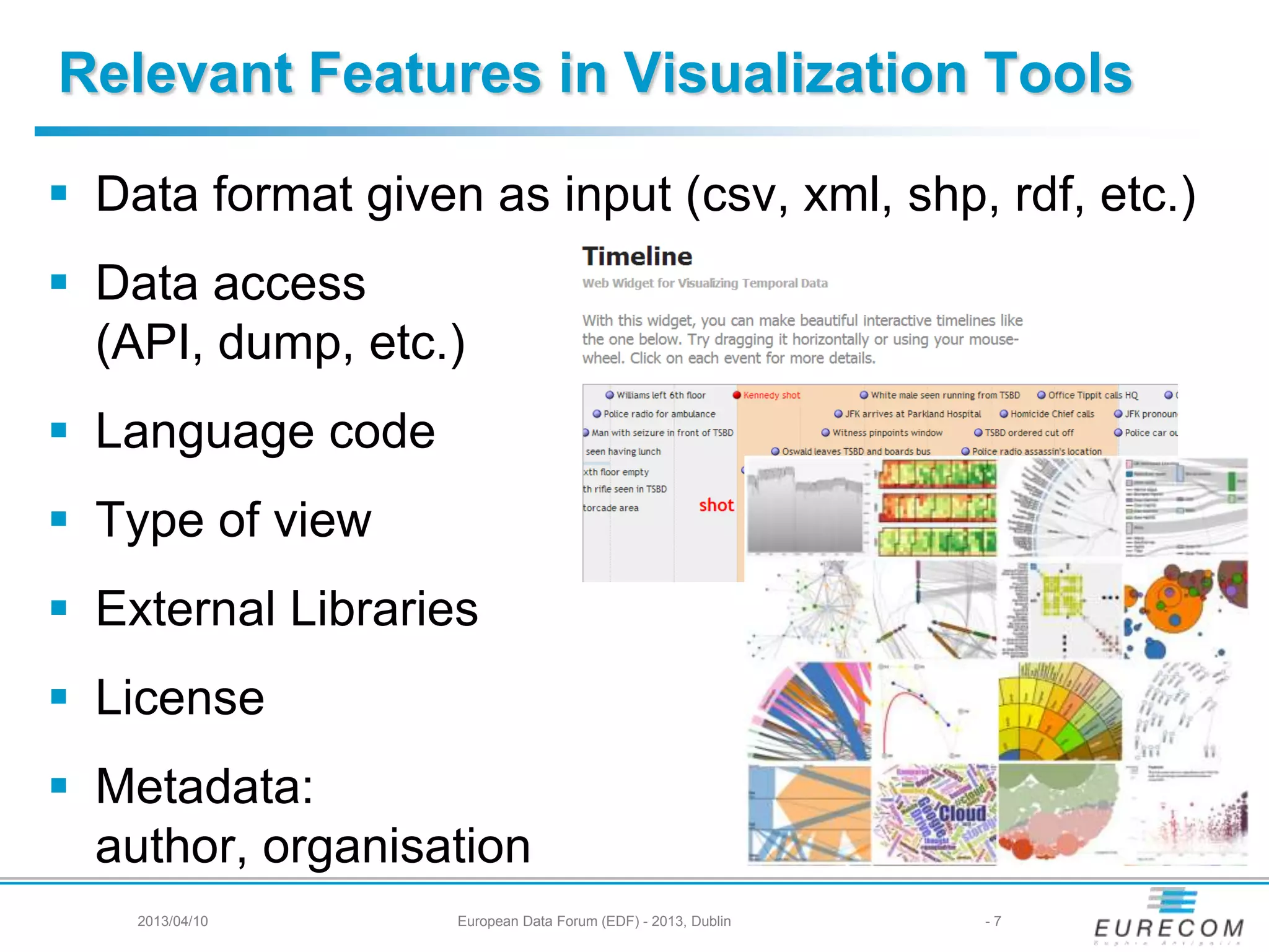 Relevant Features in Visualization Tools
 Data format given as input (csv, xml, shp, rdf, etc.)
 Data access
(API, dump, etc.)
 Language code
 Type of view
 External Libraries
 License
 Metadata:
author, organisation
2013/04/10 European Data Forum (EDF) - 2013, Dublin - 7
 