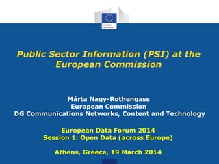 Public Sector Information (PSI) at the
European Commission
Márta Nagy-Rothengass
European Commission
DG Communications Networks, Content and Technology
European Data Forum 2014
Session 1: Open Data (across Europe)
Athens, Greece, 19 March 2014
 