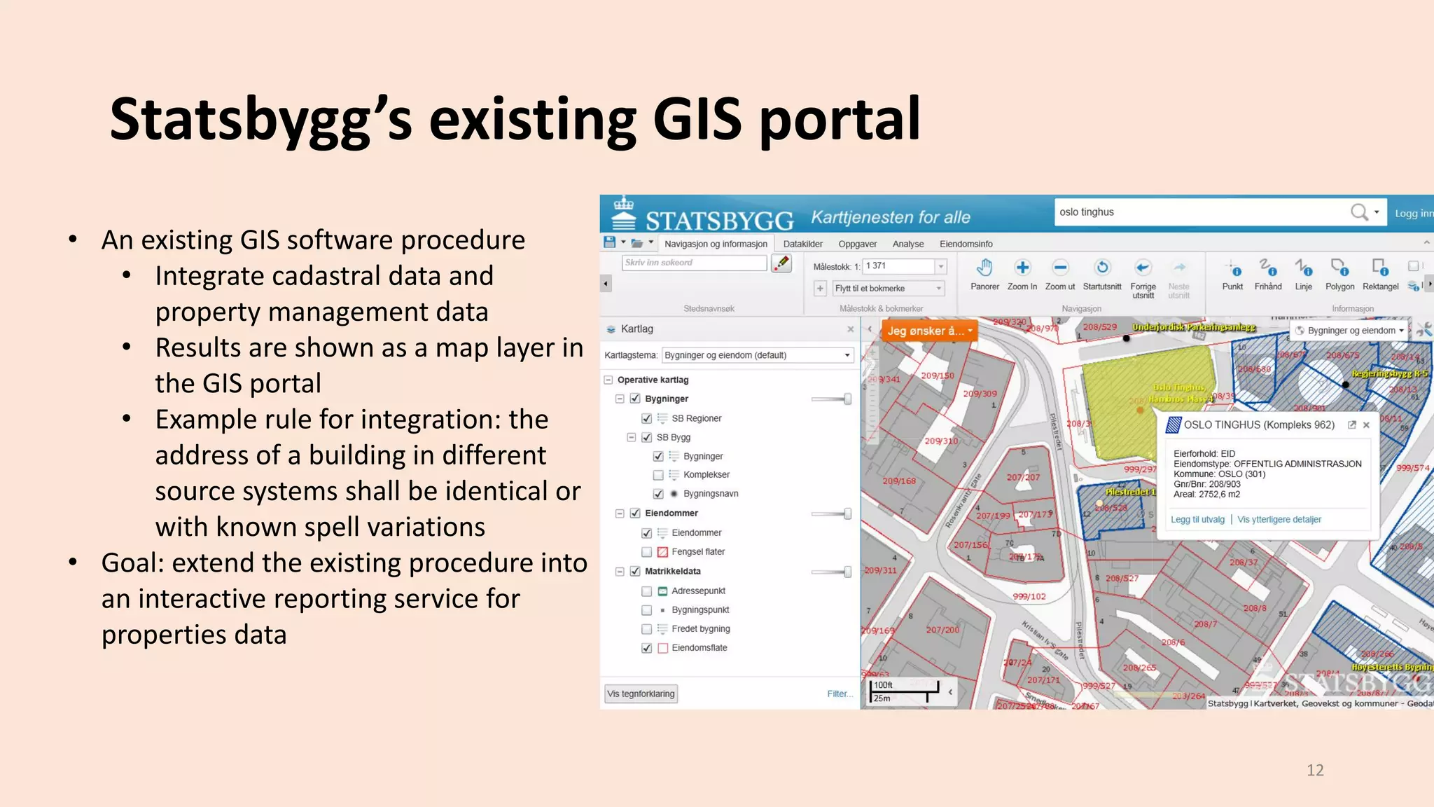 Statsbygg’s existing GIS portal
12
• An existing GIS software procedure
• Integrate cadastral data and
property management data
• Results are shown as a map layer in
the GIS portal
• Example rule for integration: the
address of a building in different
source systems shall be identical or
with known spell variations
• Goal: extend the existing procedure into
an interactive reporting service for
properties data
 