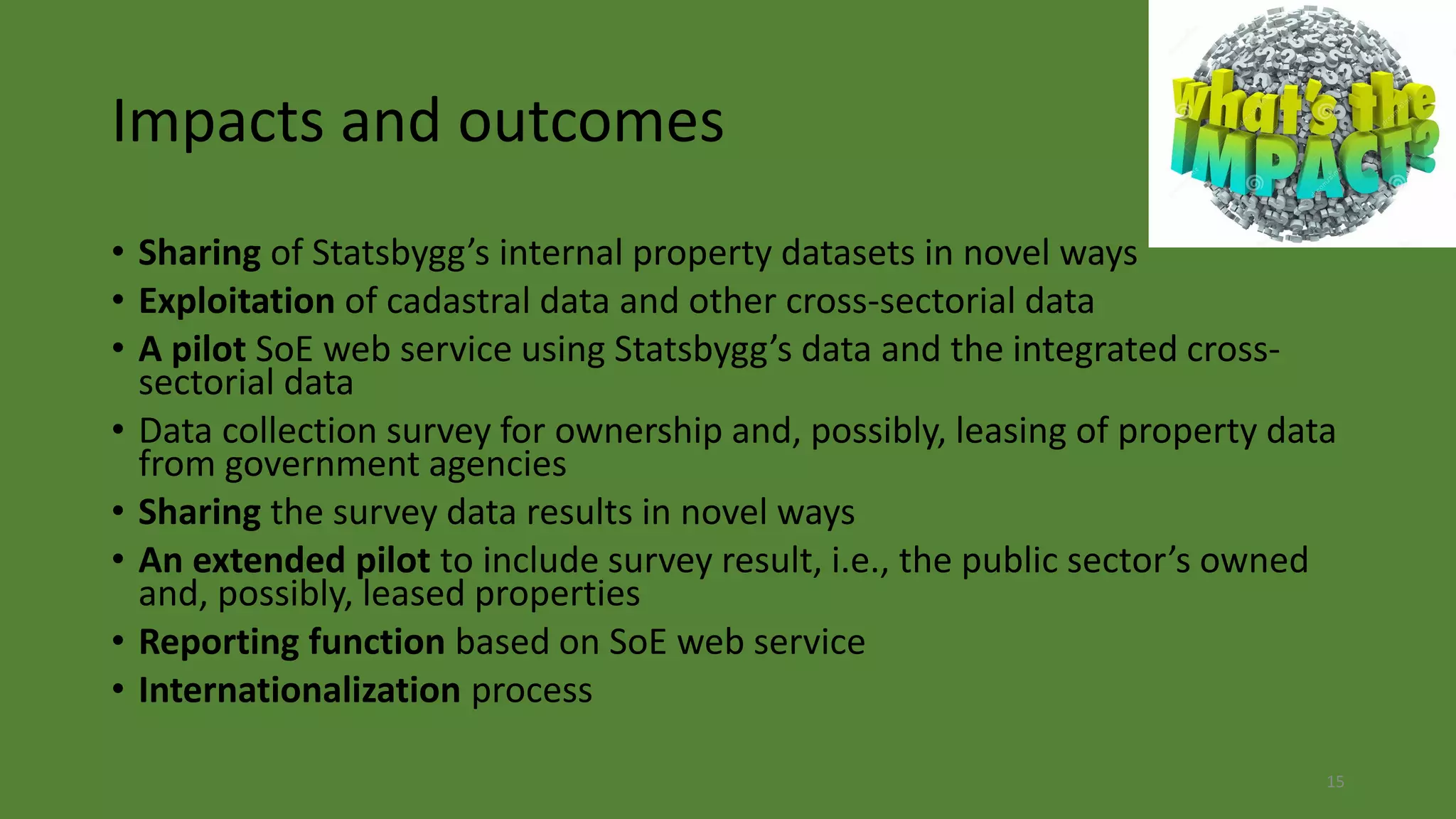 Impacts and outcomes
• Sharing of Statsbygg’s internal property datasets in novel ways
• Exploitation of cadastral data and other cross-sectorial data
• A pilot SoE web service using Statsbygg’s data and the integrated cross-
sectorial data
• Data collection survey for ownership and, possibly, leasing of property data
from government agencies
• Sharing the survey data results in novel ways
• An extended pilot to include survey result, i.e., the public sector’s owned
and, possibly, leased properties
• Reporting function based on SoE web service
• Internationalization process
15
 