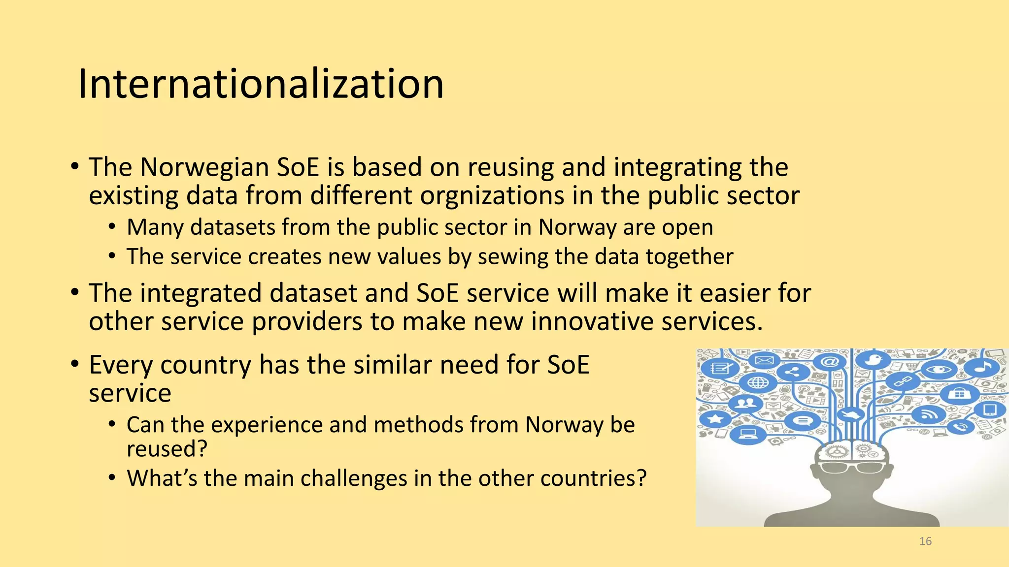 Internationalization
• Every country has the similar need for SoE
service
• Can the experience and methods from Norway be
reused?
• What’s the main challenges in the other countries?
16
• The Norwegian SoE is based on reusing and integrating the
existing data from different orgnizations in the public sector
• Many datasets from the public sector in Norway are open
• The service creates new values by sewing the data together
• The integrated dataset and SoE service will make it easier for
other service providers to make new innovative services.
 