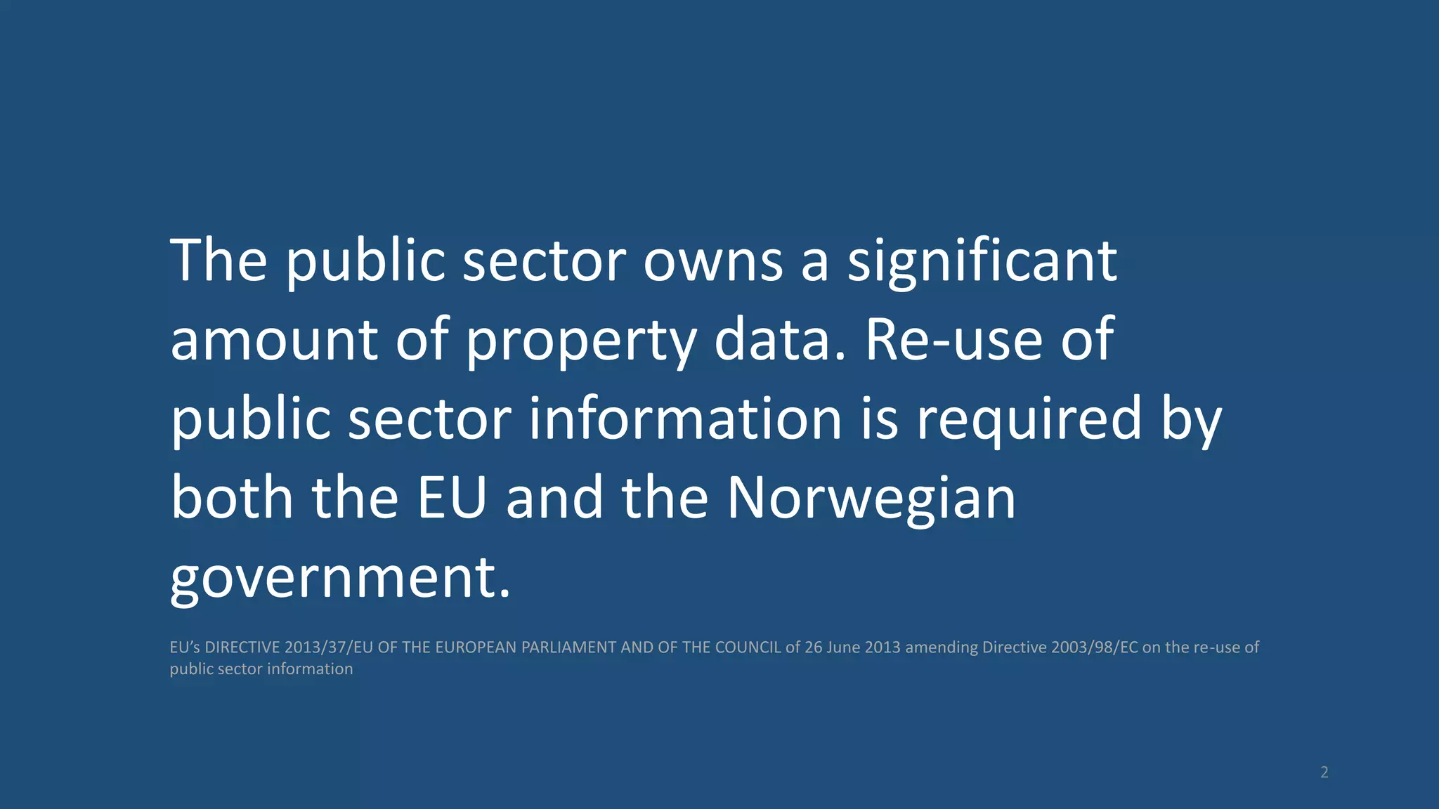 The public sector owns a significant
amount of property data. Re-use of
public sector information is required by
both the EU and the Norwegian
government.
EU’s DIRECTIVE 2013/37/EU OF THE EUROPEAN PARLIAMENT AND OF THE COUNCIL of 26 June 2013 amending Directive 2003/98/EC on the re-use of
public sector information
2
 