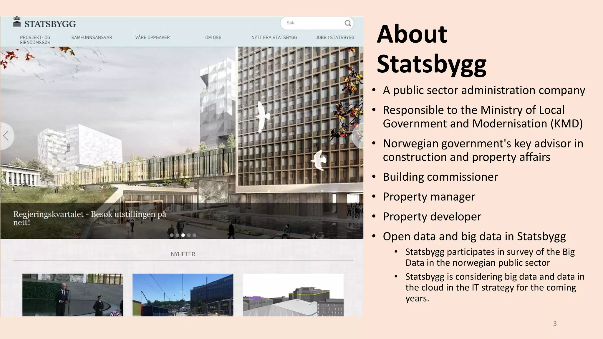 About
Statsbygg
• A public sector administration company
• Responsible to the Ministry of Local
Government and Modernisation (KMD)
• Norwegian government's key advisor in
construction and property affairs
• Building commissioner
• Property manager
• Property developer
• Open data and big data in Statsbygg
• Statsbygg participates in survey of the Big
Data in the norwegian public sector
• Statsbygg is considering big data and data in
the cloud in the IT strategy for the coming
years.
3
 