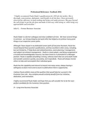 Professional References Feedback 2016
“I highly recommend Paula Hader's qualifications for ANY job she tackles. She is
thorough, conscientious, diplomatic, and friendly in all she does. I have personally
observed her efficiency in multi-tasking and being cool under pressure. She goes beyond
the call of duty to get the job done and make it look easy while doing so, while being very
approachable and articulate.”
Julie G. – Former Business Associate
Paula Hader is a former colleague and close confidant of mine. We have several things
in common: our strong integrity and work ethic has helped us to achieve many great
things in our respective career paths.
Although I have stayed in my dedicated career path of Executive Assistant, Paula has
moved beyond those position qualifications, and has excelled in other areas, including,
but not limited to, IT Help Desk and related functions, event planning / management,
and subject recruitment management. Paula is a team player, and being recognized as
a trusted and knowledgeable resource, has been hired as or promoted to a Manager
position. Paula is capable of building a strong, cohesive team that can serve both inside
and outside customers quickly, accurately, and respectfully. Paula will always mentor
others to help each accomplish their individual goals.
Paula has the capability and interest to branch into many areas; always having a
willingness to learn more and to excel in a field where there is opportunity.
I believe Paula exhibits many of the qualities that would help her succeed in the
Customer Care role. Any company would certainly benefit from her initiative,
dedication, and motivation.
I highly recommend Paula Hader and hope that you will consider her to be the near-
perfect candidate for the Customer Care position.
JY – Long-time Business Associate
 