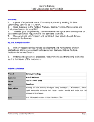 Prabhu Gururaj
Tata Consultancy Services Ltd
Summary:
1. 4 years of experience in the IT industry & presently working for Tata
Consultancy Services as IT Analyst.
2. Good Exposure in the fields of Analysis, Coding, Testing, Maintenance and
Production Support in Java J2EE
3. Possess good programming, communication and logical skills and capable of
transforming business requirements into software solutions.
4. Having worked with Telecom and banking, I have acquired good domain
knowledge in the banking.
My role & responsibilities:
1. Primary responsibilities include Development and Maintenance of client
applications. Work process involves Requirement Capture, Coding, Testing,
Implementation and Support.
2. Understanding business processes / requirements and translating them into
solving the issues of the customers.
Project Experience
Project Genesys Startegy
Customer British Telecom
Period Oct 2010-Oct 2011
Role Developer
Description Building the IVR routing strategies using Genesys CTI framework , which
could eventually minimize the contact center agents and make the call
processing time faster.
Skills Java ,Genesys framework ,Java, Servlets ,JSPs.
Prabhu Gururaj –java Developer Resume Page 2
 