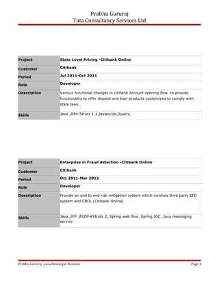 Prabhu Gururaj
Tata Consultancy Services Ltd
Project State Level Pricing -Citibank Online
Customer Citibank
Period Jul 2011-Oct 2011
Role Developer
Description Various functional changes in citibank Account opening flow to provide
functionality to offer deposit and loan products customized to comply with
state laws .
Skills Java ,DP4-Struts 1.1,Javascript,Jquery,
Project Enterprise in Fraud detection -Citibank Online
Customer Citibank
Period Oct 2011-Mar 2012
Role Developer
Description Provide an end to end risk mitigation system which involves third party EFD
system and CBOL (Citibank Online)
Skills Java ,JFP ,ASDPStruts 2, Spring web flow ,Spring IOC ,Java messaging
service
Prabhu Gururaj –java Developer Resume Page 3
 