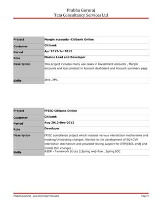 Prabhu Gururaj
Tata Consultancy Services Ltd
Project Margin accounts -Citibank Online
Customer Citibank
Period Apr 2012-Jul 2012
Role Module Lead and Developer
Description This project includes many use cases in Investment accounts , Margin
accounts and loan product in Account dashboard and Account summary page.
Skills Java ,XML
Project FFIEC-Citibank Online
Customer Citibank
Period Aug 2012-Dec-2012
Role Developer
Description FFIEC compliance project which includes various interdiction mechanisms and
masking/Unmasking changes .Worked in the development of SQ+CVV
interdiction mechanism and provided testing support for OTP(CBOL end) and
mobile thin changes .
Skills ASDP - framework Struts 2,Spring web flow , Spring IOC
Prabhu Gururaj –java Developer Resume Page 4
 