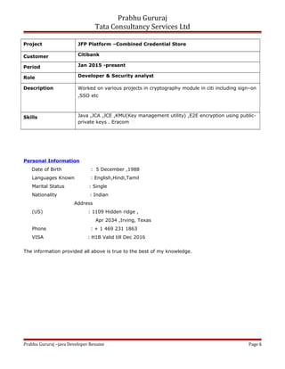 Prabhu Gururaj
Tata Consultancy Services Ltd
Project JFP Platform –Combined Credential Store
Customer Citibank
Period Jan 2015 -present
Role Developer & Security analyst
Description Worked on various projects in cryptography module in citi including sign–on
,SSO etc
Skills Java ,JCA ,JCE ,KMU(Key management utility) ,E2E encryption using public-
private keys . Eracom
Personal Information
Date of Birth : 5 December ,1988
Languages Known : English,Hindi,Tamil
Marital Status : Single
Nationality : Indian
Address
(US) : 1109 Hidden ridge ,
Apr 2034 ,Irving, Texas
Phone : + 1 469 231 1863
VISA : H1B Valid till Dec 2016
The information provided all above is true to the best of my knowledge.
Prabhu Gururaj –java Developer Resume Page 6
 