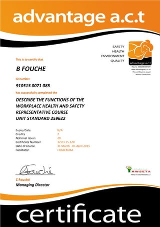 This is to certify that
ID number
910513 0071 085
has successfully completed the
Expiry Date
Credits
Notional Hours
Certificate Number
Date of course
Facilitator
HWSETA:592PA05000117
C Fouché
Managing Director
J RASEROKA
B FOUCHE
Reg no. 2002/001067/07
www.advantageact.co.za
This certificate is issued
without corrections
DESCRIBE THE FUNCTIONS OF THE
WORKPLACE HEALTH AND SAFETY
REPRESENTATIVE COURSE
UNIT STANDARD 259622
31 March - 01 April 2015
N/A
2
20
32.03.15.320
 