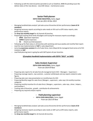 - Following up with the external parties (providers) such as Vodafone, BMB the pending issues like
(deliver dates of the new devices - new S/W release - maintenance cases)
Senior Field planner
EDITA FOOD INDUSTRIES, Cairo, Egypt
From Jan 2011 till Dec 2013
- Managing handheld data analysts’ job tasks across 8 branches & their performance (team of 14
members)
- Designing necessary reports according to sales needs on SFA such as GPS status reports, sales
performance reports
- Set drop size monthly target for all channels & branches.
- Preparing & tracking three kinds of budgets and issuing the necessary reports accordingly :
o OPEX (Operation expenses)
o CAPEX (Capital expenses)
o HC (Head count &manpower)
- Following up the fleet status in all branches with workshop and issue weekly and monthly fleet report.
- Lead the new implementation of SAP in sales department
- Lecturing awareness sessions for all of sales force, Users (Reps) & the managerial level across all of HH
modules on SAP
- Lead field planning team in going live with SAP System all over branches
((Complete Handheld Implementation with EDITA “2013” on SAP))
Sales Analysis Supervisor
EDITA FOOD INDUSTRIES, Cairo, Egypt
From Jan 2014 till Now
- Preparing sales reports for all sales force & managerial level ( CEO – Managers – Supervisor )
- Preparing coverage reports , top customer , customer withdrawals and any reports related to sales
figures
- Preparing sales over view presentation on monthly basis for CEO
- Preparing Monthly target for sales force ( Mangers , supervisors , sales reps ) & monthly incentive
categories
- Preparing monthly incentive for all sales force ( Mangers , supervisors , sales reps , driver , helpers ,
merchandiser )
- Tracking sales of branches , growth , contribution & achievements
- Preparing any required analysis reports
-
- Field planning supervisor
- EDITA FOOD INDUSTRIES, Cairo, Egypt
- From Jan 2015 till Now
- Managing handheld data analysts’ job tasks across 8 branches & their performance (team of 22
members)
- Designing necessary reports according to sales needs on SAP such as GPS status reports, sales
performance reports
- Set drop size monthly target for all channels & branches.
 