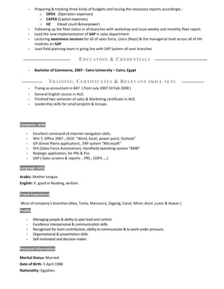 - Preparing & tracking three kinds of budgets and issuing the necessary reports accordingly :
o OPEX (Operation expenses)
o CAPEX (Capital expenses)
o HC (Head count &manpower)
- Following up the fleet status in all branches with workshop and issue weekly and monthly fleet report.
- Lead the new implementation of SAP in sales department
- Lecturing awareness sessions for all of sales force, Users (Reps) & the managerial level across all of HH
modules on SAP
- Lead field planning team in going live with SAP System all over branches
EDUCATION & CREDENTIALS
- Bachelor of Commerce, 2007 - Cairo University – Cairo, Egypt
TRAINING, CERTIFICATES & RELEVANT SKILL SETS
- Traing as accountant in BAT ( from July 2007 till Feb 2008 )
- General English course in AUC
- Finished two semester of sales & Marketing certificate in AUC
- Leadership skills for small projects & Groups
Computer skills
- Excellent command of internet navigation skills.
- Win 7, Office 2007 , 2010 “Word, Excel, power point, Outlook”
- GP (Great Plains application) , ERP system “Microsoft”
- SFA (Sales Force Automation), Handheld operating system “BMB”
- Reqlogic application, for PRs & Pos
- SAP ( Sales screens & reports , PRS , COPA ….)
Language skills
Arabic: Mother tongue.
English: V. good in Reading, written.
Travel Experience
Most of company’s branches (Alex, Tanta, Mansoura, Zagazig, Canal, Minia ,Asiut ,Luxor & Aswan )
Profile
- Managing people & ability to plan lead and control.
- Excellence interpersonal & communication skills.
- Recognized for team contribution, ability to communicate & to work under pressure.
- Organizational & presentation skills.
- Self motivated and decision maker.
Personal Information
Marital Status: Married.
Date of Birth: 5 April 1986
Nationality: Egyptian.
 