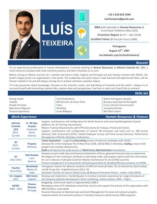 LUÍS
TEIXEIRA
+52 1 818 022 5940
luisfrteixeira@gmail.com
MBA with specialty in Human Resources @
Universidad TecMilenio (May 2016)
Economics Degree @ UTL – ISEG (2010)
Certified Trainer @ Geração Futuro (2008)
Portuguese
August 12th
, 1987
mx.linkedin.com/in/luisfrteixeira/
Resumé
I’m an experienced professional in human development. Currently working in Human Resources at Johnson Controls Inc. (JCI), a
multi-industrial company with multi-national presence and with innovation as its core.
Before coming to Mexico and join JCI, I worked and lived in India, England and Portugal and was heavily involved with AIESEC, the
world's largest youth-run organization in the world. The Leadership and social impact I have learned and experienced there, will be
forever marked in me and will always striving me to achieve and have a positive impact.
I’m truly passionate about knowledge, focused on the interests, needs, and well-being of humanity and the world. I always try to
surround myself with interesting creative folks, explore ideas and perspectives. Feel free to reach out if you’d like to connect!
Skills Set
Strong Leader
Flexible
People Oriented
Operations Migrator
Finance Experience
SumTotalSystems
MS Dynamics & Share Point
Taleo
WorkDay
Iscala &Mapics
Native Portuguese Speaker
Business level Spanish & English
Cross Cultural Communicator
Innovation Driven
MS Office Expert
Work Experience Human Resources & Finance
Johnson
Controls
(JCI)
2013 -
Current
Sr. HR Ops.
Analyst
Corporate
North
America
Support, maintenance and configuration for North America with Learning Management System
platform, for all Training requirements.
Mexico Training Requirements with STPS (Secretaria de Trabajo y Prevención Social).
Support, maintenance and configuration of several TM processes and tools such as: 360 Survey
(Kenexa); DiSC Accessment (EPIC); Global Employee Survey and Pulse Survey (Kenexa); Performance
Management (TALEO); Workday certifications.
JCI
2013 -
Current
Projects
HR Areas
Talent Acquisition – supporting Recruiting process of external candidates with TALEO.
Develop the online Employee File of New Hires (CAN, USA & MEX) in Workday, leading a team of 20
people from multiple departments.
Audit and improve the audit process of Work Force Administration transactions.
JCI
2012-2013
Risk Analyst
Latin
America
Analyze current credit data and financial statements of firms, generate financial ratios to determine
the degree of risk involving in attribute or extending credit, and prepare reports with this information
for use in decision-making & Customer Master maintenance for all LATAM countries.
Process management of surety bonds and bank guarantees for Building Efficiency projects in LATAM.
Teacher
Since 2010
Worldwide
Mexico &
India
Portuguese Teacher for Mexican students of different levels @ IESM, TEC de Monterrey (2014-today)
and @ Grupo Edu. AngloAmericano (2012-14)
Volunteer Teacher on various Global Issues @ Bhavans Prominent School – Indore, India (2010)
Int. Insignia
2011
Mkt Intern
England
Develop and implement a marketing plan to increase customer awareness for range of products of
the Company (website development, direct marketing, market analysis, CRM - vTiger).
AIESEC
2009 - 2010
Finance
Director
Portugal
Budgeting, control and report of approximately 200k €
Managing a team of 9 individuals around the country and support the activity of the organization with
400 members, nationwide.
Financial Education at National level and Grant Management for local and national projects.
Implementation of investment policies in members based on performance (R&R program).
 