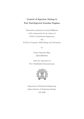 Control of Injection Timing in
Port Fuel-Injected Gasoline Engines
Dissertation submitted in partial fullﬁlment
of the requirements for the degrees of
B.Tech in Mechanical Engineering
and
M.Tech in Computer Aided Design and Automation
by
Pranav Rajendra Shah
(Roll 03D01010)
under the supervision of
Prof. Shashikanth Suryanarayanan
Department of Mechanical Engineering
Indian Institute of Technology Bombay
July 2008
 