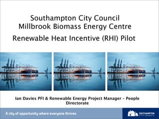 Southampton City Council
Millbrook Biomass Energy Centre
Renewable Heat Incentive (RHI) Pilot
Ian Davies PFI & Renewable Energy Project Manager – People
Directorate
 