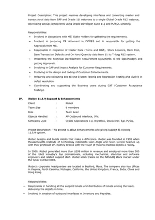 Project Description: This project involves developing interfaces and converting master and
transactional data from SAP and Oracle 11i instances to a single Global Oracle R12 instance,
developing WRICE components using Oracle Developer Suite 11g and PL/SQL scripting.
Responsibilities:
• Involved in discussions with MSI Stake Holders for gathering the requirements.
• Involved in preparing CR document in DOORS and in responsible for getting the
Approvals from MSI.
• Responsible in migration of Master Data (Items and UDA), Stock Locators, Item Cost,
Item Transaction Defaults and On hand Quantity data from 11i to Trilogy R12 system.
• Presenting the Technical Development Requirement Documents to the stakeholders and
getting Approvals.
• Involving in GAP and Impact Analysis for Customer Requirements.
• Involving in the design and coding of Customer Enhancements.
• Preparing and Executing End to End System Testing and Regression Testing and involve in
defect resolution.
• Coordinating and supporting the Business users during CAT (Customer Acceptance
Testing).
IV. iRobot 11.5.9 Support & Enhancements
Client : iRobot
Team Size : 9 members
Role : Team Lead
Objects Handled : AP Outbound interface, INV.
Softwares used : Oracle Applications 11i, Workflow, Discoverer, Sql, Pl/Sql.
Project Description: This project is about Enhancements and giving support to existing
11.5.9 system.
iRobot designs and builds robots that make a difference. iRobot was founded in 1990 when
Massachusetts Institute of Technology roboticists Colin Angle and Helen Greiner teamed up
with their professor Dr. Rodney Brooks with the vision of making practical robots a reality.
In 2009, iRobot generated more than $298 million in revenue and employed more than 500
of the robot industry’s top professionals, including mechanical, electrical and software
engineers and related support staff. iRobot stock trades on the NASDAQ stock market under
the ticker symbol IRBT.
iRobot’s corporate headquarters are located in Bedford, Mass. The company also has offices
in Virginia, North Carolina, Michigan, California, the United Kingdom, France, India, China and
Hong Kong.
Responsibilities:
• Responsible in handling all the support tickets and distribution of tickets among the team,
delivering the objects in time.
• Involved in creation of outbound interfaces in Inventory and Payables.
 