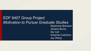 EDF 6407 Group Project
Motivation to Pursue Graduate Studies
Stephanie Branson
Jessica Burns
Aly Carr
Amanda Cutchens
Joy Wang

 