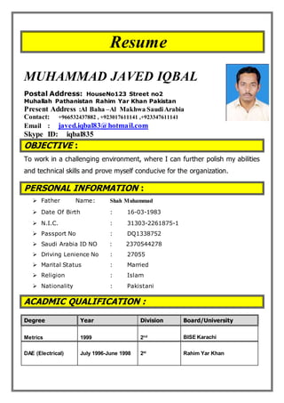 Resume
MUHAMMAD JAVED IQBAL
Postal Address: HouseNo123 Street no2
Muhallah Pathanistan Rahim Yar Khan Pakistan
Present Address :Al Baha –Al Makhwa SaudiArabia
Contact: +966532437882 , +923017611141 ,+923347611141
Email : javed.iqbal83@hotmail.com
Skype ID: iqbal835
OBJECTIVE :
To work in a challenging environment, where I can further polish my abilities
and technical skills and prove myself conducive for the organization.
PERSONAL INFORMATION :
 Father Name: Shah Muhammad
 Date Of Birth : 16-03-1983
 N.I.C. : 31303-2261875-1
 Passport No : DQ1338752
 Saudi Arabia ID NO : 2370544278
 Driving Lenience No : 27055
 Marital Status : Married
 Religion : Islam
 Nationality : Pakistani
ACADMIC QUALIFICATION :
Degree Year Division Board/University
Metrics 1999 2nd BISE Karachi
DAE (Electrical) July 1996-June 1998 2st
Rahim Yar Khan
 