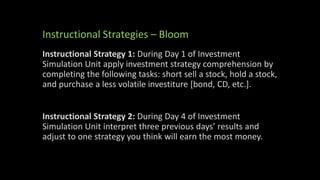 Instructional Strategies – Bloom
Instructional Strategy 1: During Day 1 of Investment
Simulation Unit apply investment strategy comprehension by
completing the following tasks: short sell a stock, hold a stock,
and purchase a less volatile investiture [bond, CD, etc.].
Instructional Strategy 2: During Day 4 of Investment
Simulation Unit interpret three previous days’ results and
adjust to one strategy you think will earn the most money.
 