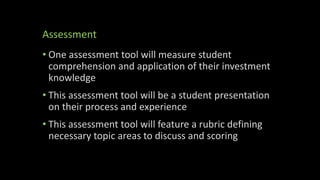 Assessment
• One assessment tool will measure student
comprehension and application of their investment
knowledge
• This assessment tool will be a student presentation
on their process and experience
• This assessment tool will feature a rubric defining
necessary topic areas to discuss and scoring
 
