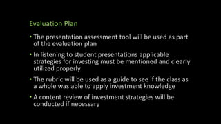 Evaluation Plan
• The presentation assessment tool will be used as part
of the evaluation plan
• In listening to student presentations applicable
strategies for investing must be mentioned and clearly
utilized properly
• The rubric will be used as a guide to see if the class as
a whole was able to apply investment knowledge
• A content review of investment strategies will be
conducted if necessary
 