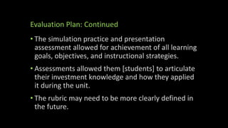 Evaluation Plan: Continued
• The simulation practice and presentation
assessment allowed for achievement of all learning
goals, objectives, and instructional strategies.
• Assessments allowed them [students] to articulate
their investment knowledge and how they applied
it during the unit.
• The rubric may need to be more clearly defined in
the future.
 